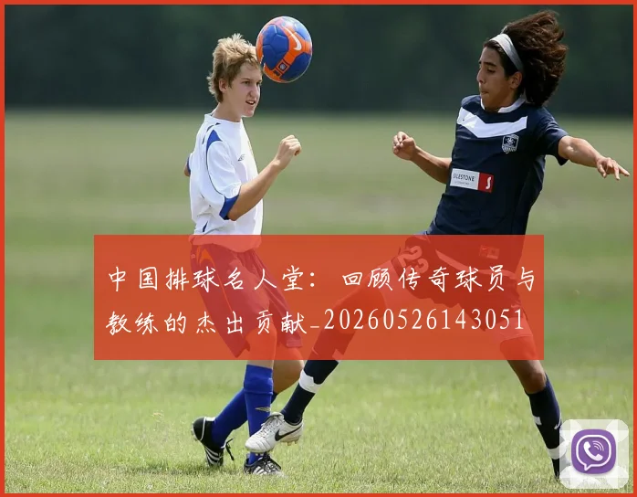 中国排球名人堂：回顾传奇球员与教练的杰出贡献_20260526143051