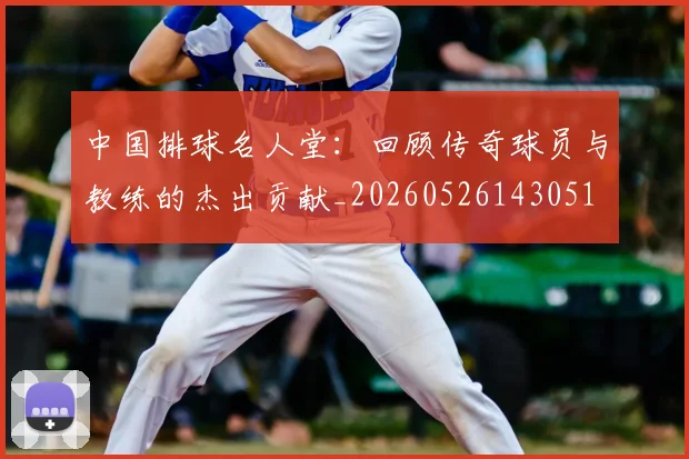 中国排球名人堂：回顾传奇球员与教练的杰出贡献_20260526143051