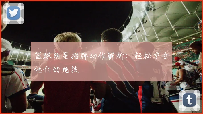 篮球明星招牌动作解析：轻松学会他们的绝技