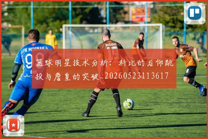 篮球明星技术分析：科比的后仰跳投与詹皇的突破_20260523113617