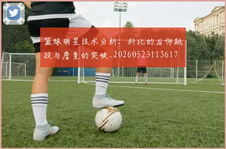篮球明星技术分析：科比的后仰跳投与詹皇的突破_20260523113617