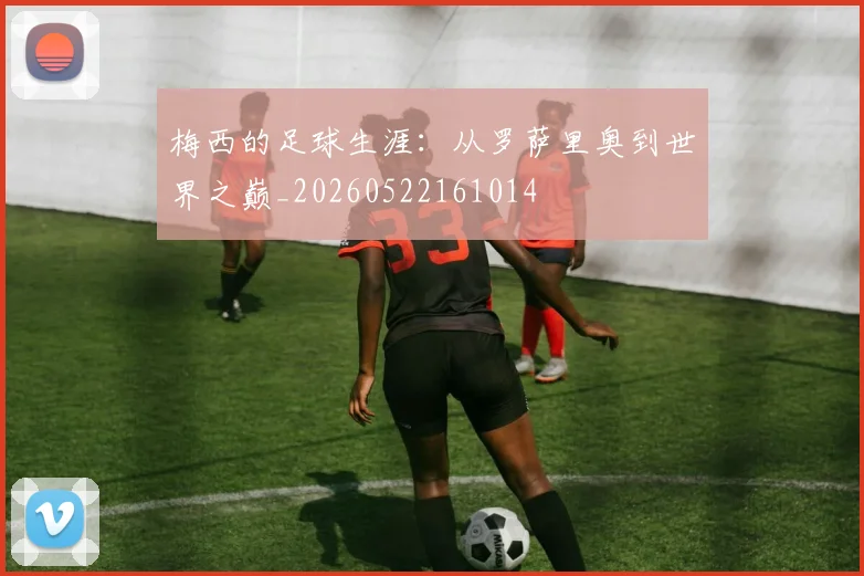 梅西的足球生涯:从罗萨里奥到世界之巅_20260522161014